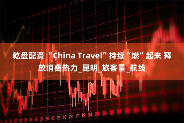 乾盘配资 “China Travel”持续“燃”起来 释放消费热力_昆明_旅客量_航线