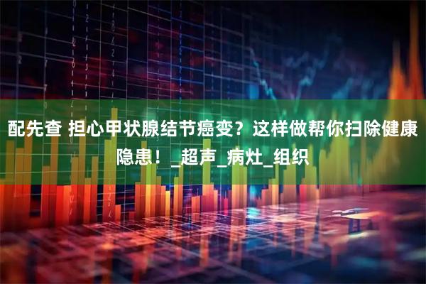 配先查 担心甲状腺结节癌变？这样做帮你扫除健康隐患！_超声_病灶_组织