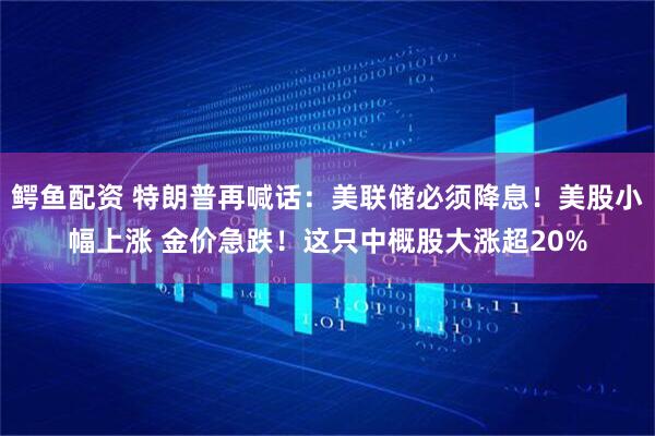 鳄鱼配资 特朗普再喊话：美联储必须降息！美股小幅上涨 金价急跌！这只中概股大涨超20%