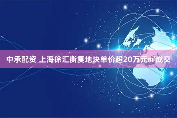 中承配资 上海徐汇衡复地块单价超20万元㎡成交