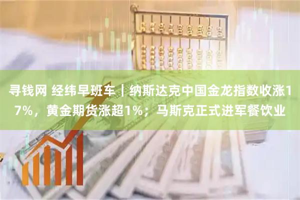 寻钱网 经纬早班车｜纳斯达克中国金龙指数收涨17%，黄金期货涨超1%；马斯克正式进军餐饮业