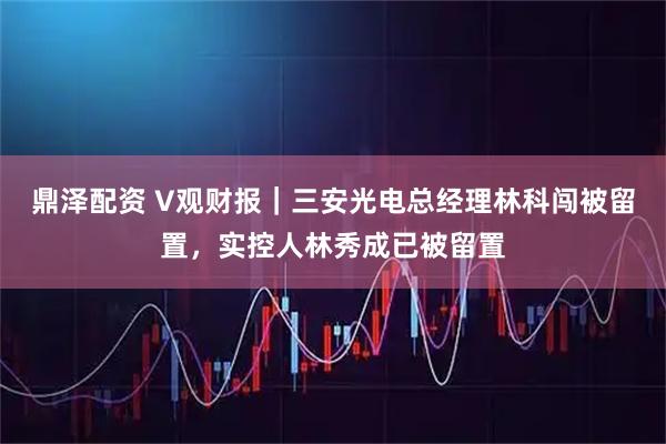 鼎泽配资 V观财报｜三安光电总经理林科闯被留置，实控人林秀成已被留置