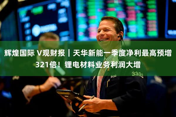 辉煌国际 V观财报｜天华新能一季度净利最高预增321倍！锂电材料业务利润大增