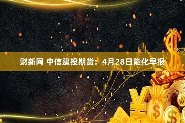 财新网 中信建投期货：4月28日能化早报