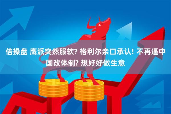 倍操盘 鹰派突然服软? 格利尔亲口承认! 不再逼中国改体制? 想好好做生意