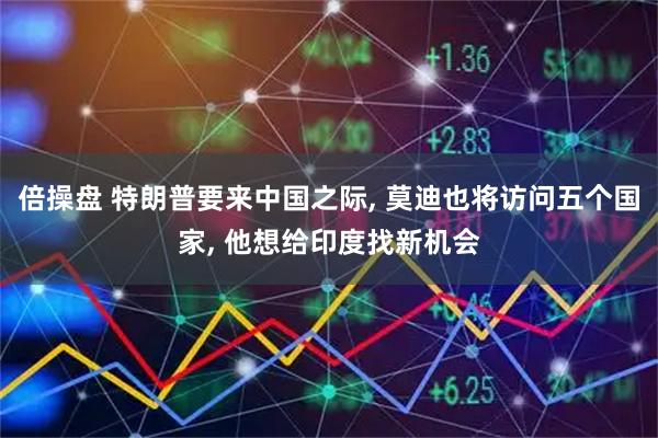 倍操盘 特朗普要来中国之际, 莫迪也将访问五个国家, 他想给印度找新机会