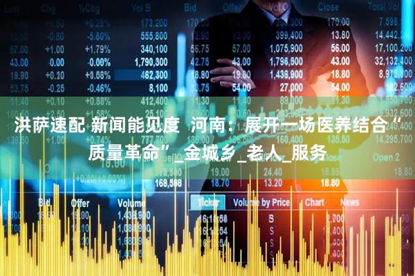 洪萨速配 新闻能见度  河南：展开一场医养结合“质量革命”_金城乡_老人_服务