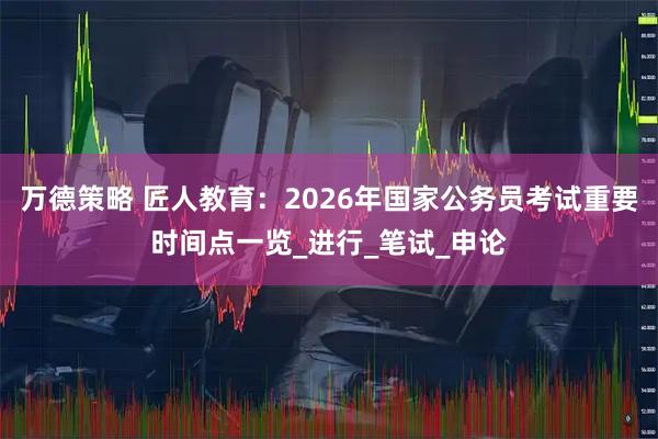 万德策略 匠人教育：2026年国家公务员考试重要时间点一览_进行_笔试_申论