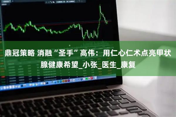 鼎冠策略 消融“圣手”高伟：用仁心仁术点亮甲状腺健康希望_小张_医生_康复