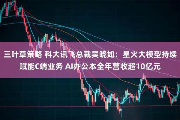 三叶草策略 科大讯飞总裁吴晓如：星火大模型持续赋能C端业务 AI办公本全年营收超10亿元