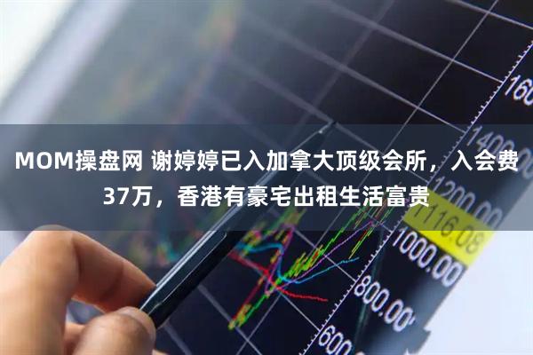 MOM操盘网 谢婷婷已入加拿大顶级会所，入会费37万，香港有豪宅出租生活富贵