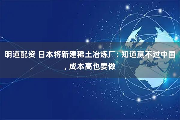 明道配资 日本将新建稀土冶炼厂: 知道赢不过中国, 成本高也要做