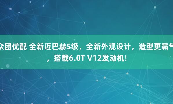 众团优配 全新迈巴赫S级，全新外观设计，造型更霸气，搭载6.0T V12发动机!