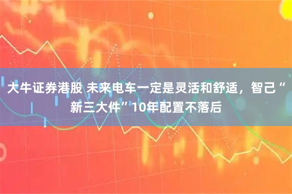 大牛证券港股 未来电车一定是灵活和舒适，智己“新三大件”10年配置不落后