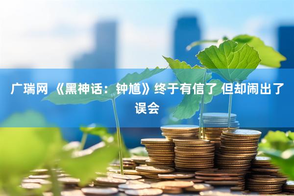 广瑞网 《黑神话：钟馗》终于有信了 但却闹出了误会