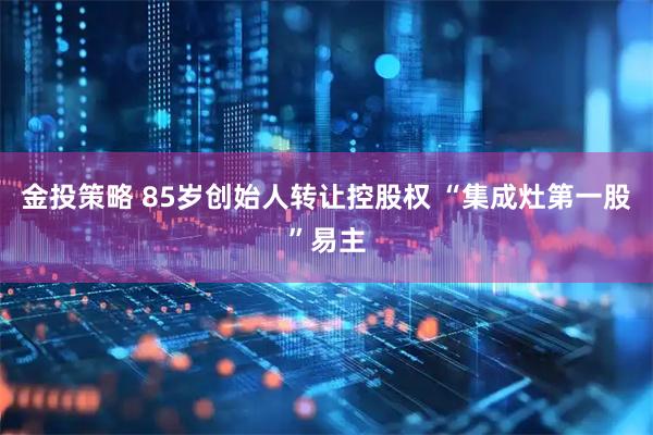 金投策略 85岁创始人转让控股权 “集成灶第一股”易主