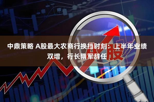 中鼎策略 A股最大农商行换挡时刻：上半年业绩双增，行长隋军辞任
