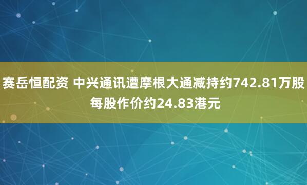 赛岳恒配资 中兴通讯遭摩根大通减持约742.81万股 每股作价约24.83港元
