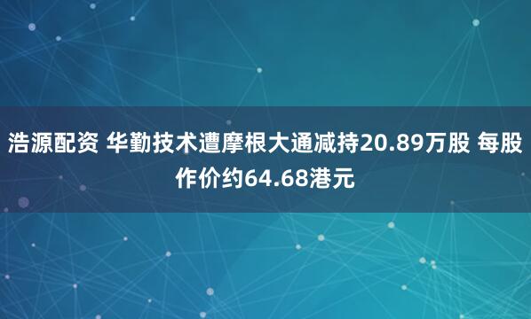 浩源配资 华勤技术遭摩根大通减持20.89万股 每股作价约64.68港元