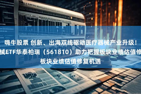 嗨牛股票 创新、出海双线驱动医疗器械产业升级！医疗器械ETF华泰柏瑞（561810）助力把握板块业绩估值修复机遇