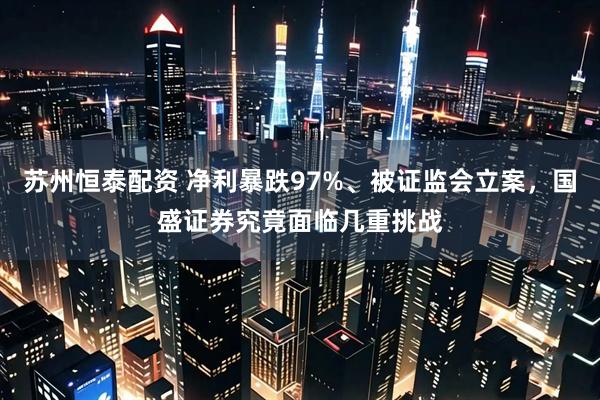 苏州恒泰配资 净利暴跌97%、被证监会立案，国盛证券究竟面临几重挑战