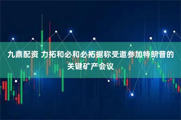 九鼎配资 力拓和必和必拓据称受邀参加特朗普的关键矿产会议